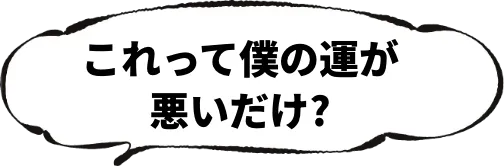 これって僕の運が悪いだけ？